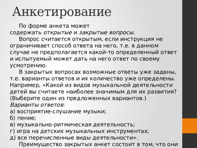 Анкетирование По форме анкета может содержать  открытые  и  закрытые вопросы.  Вопрос считается открытым, если инструкция не ограничивает способ ответа на него, т.е. в данном случае не предполагается какой-то определенный ответ и испытуемый может дать на него ответ по своему усмотрению. В закрытых вопросах возможные ответы уже заданы, т.е. варианты ответов и их количество уже определены. Например, «Какой из видов музыкальной деятельности детей вы считаете наиболее значимым для их развития? (Выберите один из предложенных вариантов.) Варианты ответов : а) восприятие-слушание музыки; б) пение; в) музыкально-ритмическая деятельность; г) игра на детских музыкальных инструментах; д) все перечисленные виды деятельности». Преимущество закрытых анкет состоит в том, что они легко подвергаются статистической обработке. 