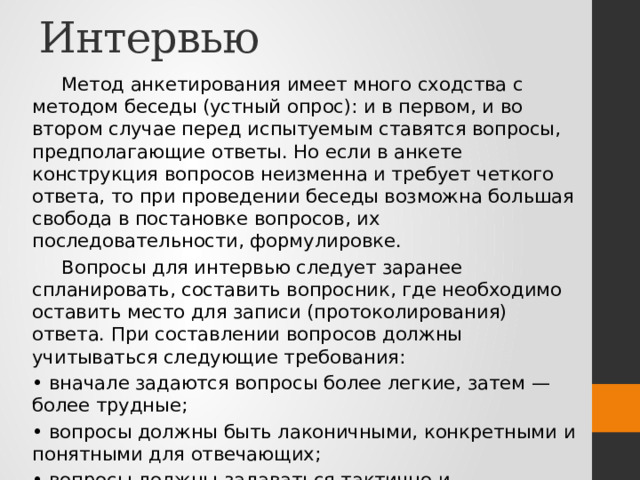 Интервью Метод анкетирования имеет много сходства с методом беседы (устный опрос): и в первом, и во втором случае перед испытуемым ставятся вопросы, предполагающие ответы. Но если в анкете конструкция вопросов неизменна и требует четкого ответа, то при проведении беседы возможна большая свобода в постановке вопросов, их последовательности, формулировке. Вопросы для интервью следует заранее спланировать, составить вопросник, где необходимо оставить место для записи (протоколирования) ответа. При составлении вопросов должны учитываться следующие требования: • вначале задаются вопросы более легкие, затем — более трудные; • вопросы должны быть лаконичными, конкретными и понятными для отвечающих; • вопросы должны задаваться тактично и профессионально. 