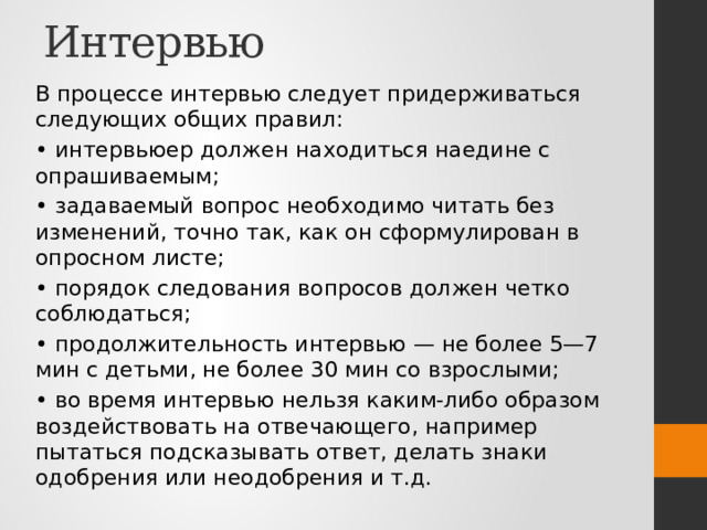 Интервью В процессе интервью следует придерживаться следующих общих правил: • интервьюер должен находиться наедине с опрашиваемым; • задаваемый вопрос необходимо читать без изменений, точно так, как он сформулирован в опросном листе; • порядок следования вопросов должен четко соблюдаться; • продолжительность интервью — не более 5—7 мин с детьми, не более 30 мин со взрослыми; • во время интервью нельзя каким-либо образом воздействовать на отвечающего, например пытаться подсказывать ответ, делать знаки одобрения или неодобрения и т.д. 