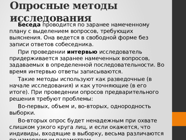 Опросные методы исследования Беседа проводится по заранее намеченному плану с выделением вопросов, требующих выяснения. Она ведется в свободной форме без записи ответов собеседника. При проведении интервью исследователь придерживается заранее намеченных вопросов, задаваемых в определенной последовательности. Во время интервью ответы записываются. Такие методы используют как разведочные (в начале исследования) и как уточняющие (в его итоге). При проведении опросов предварительного решения требуют проблемы: Во-первых, объем и, во-вторых, однородность выборки. Во-вторых опрос будет ненадежным при охвате слишком узкого круга лиц, и если окажется, что индивиды, входящие в выборку, весьма различаются по измеряемым параметрам. В-третьих, всегда существует проблема репрезентативности выборки для распространения выводов, полученных при изучении части (выборки) на целое (генеральную совокупность). 