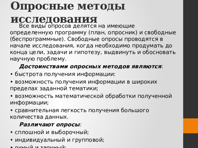 Опросные методы исследования Все виды опросов делятся на имеющие определенную программу (план, опросник) и свободные (беспрограммные). Свободные опросы проводятся в начале исследования, когда необходимо продумать до конца цели, задачи и гипотезу, выдвинуть и обосновать научную проблему. Достоинствами опросных методов являются : • быстрота получения информации: • возможность получения информации в широких пределах заданной тематики; • возможность математической обработки полученной информации; • сравнительная легкость получения большого количества данных. Различают опросы : • сплошной и выборочный; • индивидуальный и групповой; • очный и заочный; • гласный и анонимный. 