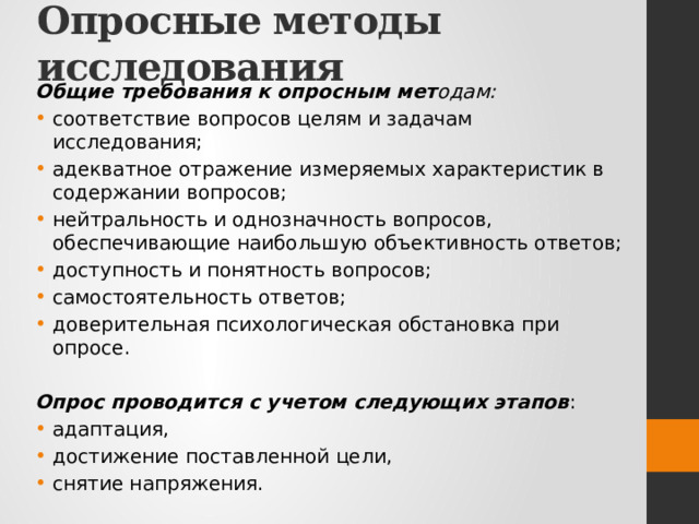 Опросные методы исследования Общие требования к опросным мет одам: соответствие вопросов целям и задачам исследования; адекватное отражение измеряемых характеристик в содержании вопросов; нейтральность и однозначность вопросов, обеспечивающие наибольшую объективность ответов; доступность и понятность вопросов; самостоятельность ответов; доверительная психологическая обстановка при опросе.  Опрос проводится с учетом следующих этапов : адаптация, достижение поставленной цели, снятие напряжения. 