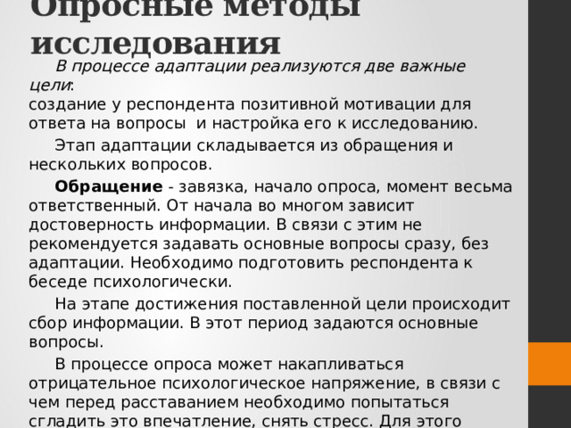 Опросные методы исследования В процессе адаптации реализуются две важные цели : создание у респондента позитивной мотивации для ответа на вопросы и настройка его к исследованию. Этап адаптации складывается из обращения и нескольких вопросов. Обращение - завязка, начало опроса, момент весьма ответственный. От начала во многом зависит достоверность информации. В связи с этим не рекомендуется задавать основные вопросы сразу, без адаптации. Необходимо подготовить респондента к беседе психологически. На этапе достижения поставленной цели происходит сбор информации. В этот период задаются основные вопросы. В процессе опроса может накапливаться отрицательное психологическое напряжение, в связи с чем перед расставанием необходимо попытаться сгладить это впечатление, снять стресс. Для этого рекомендуется в конце опроса ставить функционально-психологические вопросы, которые не направлены на сбор важной информации. 
