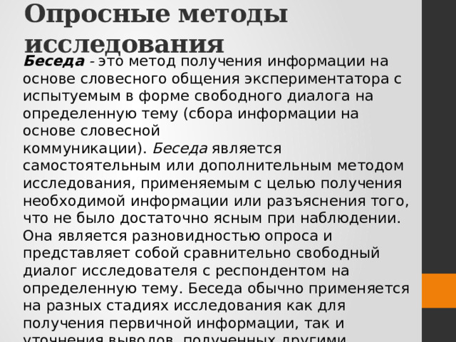 Опросные методы исследования Беседа -  это метод получения информации на основе словесного общения экспериментатора с испытуемым в форме свободного диалога на определенную тему (сбора информации на основе словесной коммуникации).  Беседа  является самостоятельным или дополнительным методом исследования, применяемым с целью получения необходимой информации или разъяснения того, что не было достаточно ясным при наблюдении. Она является разновидностью опроса и представляет собой сравнительно свободный диалог исследователя с респондентом на определенную тему. Беседа обычно применяется на разных стадиях исследования как для получения первичной информации, так и уточнения выводов, полученных другими методами, например методом наблюдения. В таких случаях использование беседы дает, как правило, весьма ценные результаты. 