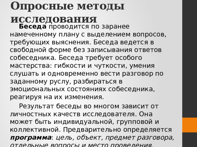 Опросные методы исследования Беседа проводится по заранее намеченному плану с выделением вопросов, требующих выяснения. Беседа ведется в свободной форме без записывания ответов собеседника. Беседа требует особого мастерства: гибкости и чуткости, умения слушать и одновременно вести разговор по заданному руслу, разбираться в эмоциональных состояниях собеседника, реагируя на их изменения. Результат беседы во многом зависит от личностных качеств исследователя. Она может быть индивидуальной, групповой и коллективной. Предварительно определяется программа : цель, объект, предмет разговора, отдельные вопросы и место проведения . Успех зависит от заинтересованности предметом разговора, умения вызвать на откровенность. 