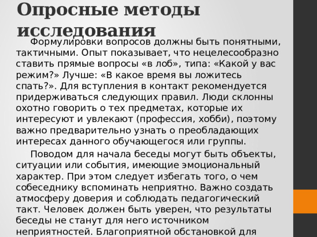 Опросные методы исследования Формулировки вопросов должны быть понятными, тактичными. Опыт показывает, что нецелесообразно ставить прямые вопросы «в лоб», типа: «Какой у вас режим?» Лучше: «В какое время вы ложитесь спать?». Для вступления в контакт рекомендуется придерживаться следующих правил. Люди склонны охотно говорить о тех предметах, которые их интересуют и увлекают (профессия, хобби), поэтому важно предварительно узнать о преобладающих интересах данного обучающегося или группы. Поводом для начала беседы могут быть объекты, ситуации или события, имеющие эмоциональный характер. При этом следует избегать того, о чем собеседнику вспоминать неприятно. Важно создать атмосферу доверия и соблюдать педагогический такт. Человек должен быть уверен, что результаты беседы не станут для него источником неприятностей. Благоприятной обстановкой для беседы является привычная и естественная среда: класс, домашняя обстановка, совместный отдых. 