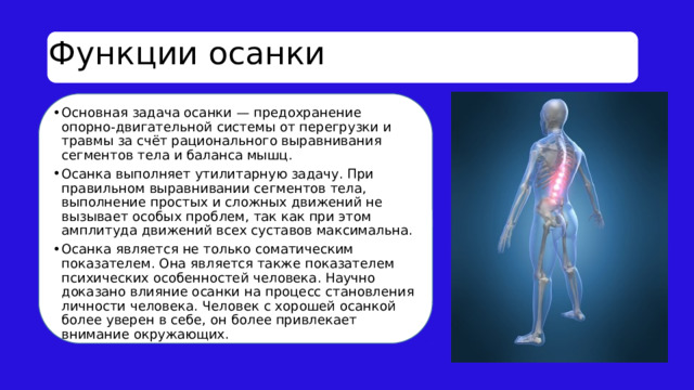 Функции осанки Основная задача осанки — предохранение опорно-двигательной системы от перегрузки и травмы за счёт рационального выравнивания сегментов тела и баланса мышц. Осанка выполняет утилитарную задачу. При правильном выравнивании сегментов тела, выполнение простых и сложных движений не вызывает особых проблем, так как при этом амплитуда движений всех суставов максимальна. Осанка является не только соматическим показателем. Она является также показателем психических особенностей человека. Научно доказано влияние осанки на процесс становления личности человека. Человек с хорошей осанкой более уверен в себе, он более привлекает внимание окружающих. 