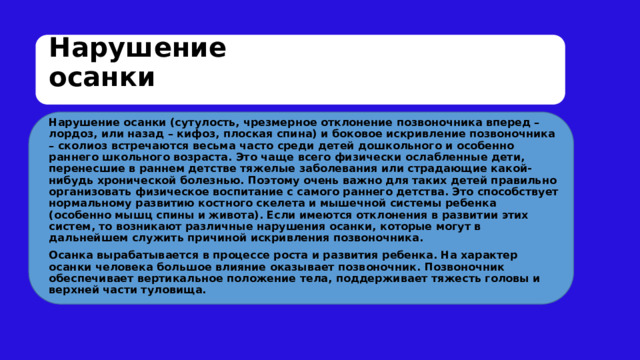 Нарушение осанки Нарушение осанки (сутулость, чрезмерное отклонение позвоночника вперед – лордоз, или назад – кифоз, плоская спина) и боковое искривление позвоночника – сколиоз встречаются весьма часто среди детей дошкольного и особенно раннего школьного возраста. Это чаще всего физически ослабленные дети, перенесшие в раннем детстве тяжелые заболевания или страдающие какой-нибудь хронической болезнью. Поэтому очень важно для таких детей правильно организовать физическое воспитание с самого раннего детства. Это способствует нормальному развитию костного скелета и мышечной системы ребенка (особенно мышц спины и живота). Если имеются отклонения в развитии этих систем, то возникают различные нарушения осанки, которые могут в дальнейшем служить причиной искривления позвоночника. Осанка вырабатывается в процессе роста и развития ребенка. На характер осанки человека большое влияние оказывает позвоночник. Позвоночник обеспечивает вертикальное положение тела, поддерживает тяжесть головы и верхней части туловища. 
