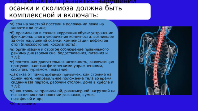 Профилактика развития нарушений осанки и сколиоза должна быть комплексной и включать: а) сон на жесткой постели в положении лежа на животе или спине; б) правильная и точная коррекция обуви: устранение функционального укорочения конечности, возникшее за счет нарушений осанки; компенсация дефектов стоп (плоскостопие, косолапость); в) организация и строгое соблюдение правильного режима дня (время сна, бодрствования, питания и т.д.); г) постоянная двигательная активность, включающая прогулки, занятия физическими упражнениями, спортом, туризмом, плавание; д) отказ от таких вредных привычек, как стояние на одной ноге, неправильное положение тела во время сидения (за партой, рабочим столом, дома в кресле и т.д.); е) контроль за правильной, равномерной нагрузкой на позвоночник при ношении рюкзаков, сумок, портфелей и др.; ж) плавание. 