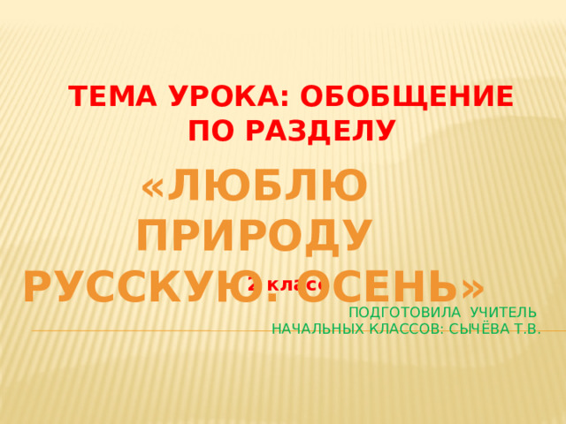 Тема урока: Обобщение по разделу «Люблю природу русскую. Осень»  2 класс Подготовила Учитель  начальных классов: Сычёва Т.В. 