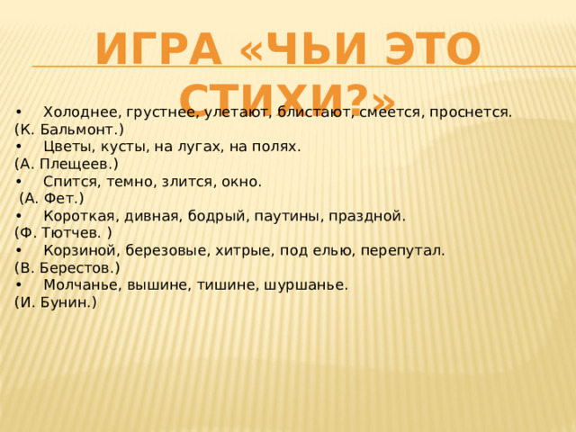 Игра «Чьи это стихи?» •  Холоднее, грустнее, улетают, блистают, смеется, проснется. (К. Бальмонт.) •  Цветы, кусты, на лугах, на полях. (А. Плещеев.) •  Спится, темно, злится, окно.  (А. Фет.) •  Короткая, дивная, бодрый, паутины, праздной. (Ф. Тютчев. ) •  Корзиной, березовые, хитрые, под елью, перепутал. (В. Берестов.) •  Молчанье, вышине, тишине, шуршанье. (И. Бунин.) 