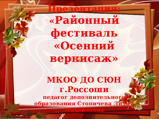 Презентация:  « Районный фестиваль «Осенний вернисаж»   МКОО ДО СЮН г.Россоши  педагог дополнительного образования Стопичева Лидия Михайловна  