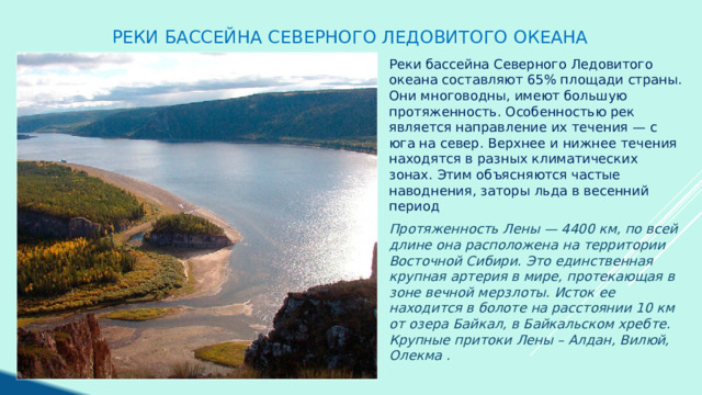 Реки бассейна Северного ледовитого океана Реки бассейна Северного Ледовитого океана составляют 65% площади страны. Они многоводны, имеют большую протяженность. Особенностью рек является направление их течения — с юга на север. Верхнее и нижнее течения находятся в разных климатических зонах. Этим объясняются частые наводнения, заторы льда в весенний период Протяженность Лены — 4400 км, по всей длине она расположена на территории Восточной Сибири. Это единственная крупная артерия в мире, протекающая в зоне вечной мерзлоты. Исток ее находится в болоте на расстоянии 10 км от озера Байкал, в Байкальском хребте. Крупные притоки Лены – Алдан, Вилюй, Олекма . 
