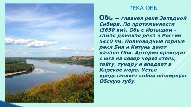 Река Обь Обь — главная река Западной Сибири. По протяженности (3650 км), Обь с Иртышом – самая длинная река в России 5410 км. Полноводные горные реки Бия и Катунь дают начало Оби. Артерия проходит с юга на север через степь, тайгу, тундру и впадает в Карское море. Устье представляет собой обширную Обскую губу. 