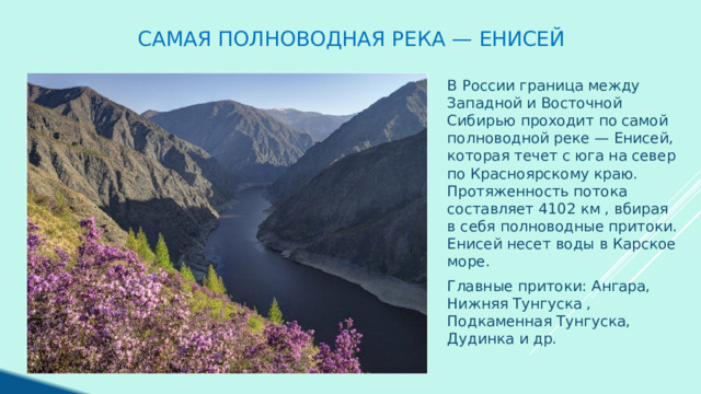 Самая полноводная река — Енисей В России граница между Западной и Восточной Сибирью проходит по самой полноводной реке — Енисей, которая течет с юга на север по Красноярскому краю. Протяженность потока составляет 4102 км , вбирая в себя полноводные притоки. Енисей несет воды в Карское море. Главные притоки: Ангара, Нижняя Тунгуска , Подкаменная Тунгуска, Дудинка и др. 
