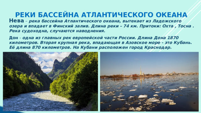 Реки бассейна Атлантического океана Нева – река бассейна Атлантического океана, вытекает из Ладожского озера и впадает в Финский залив. Длина реки – 74 км. Притоки: Охта , Тосна . Река судоходна, случаются наводнения.  Дон - одна из главных рек европейской части России. Длина Дона 1870 километров. Вторая крупная река, впадающая в Азовское море - это Кубань. Её длина 870 километров. На Кубани расположен город Краснодар.  