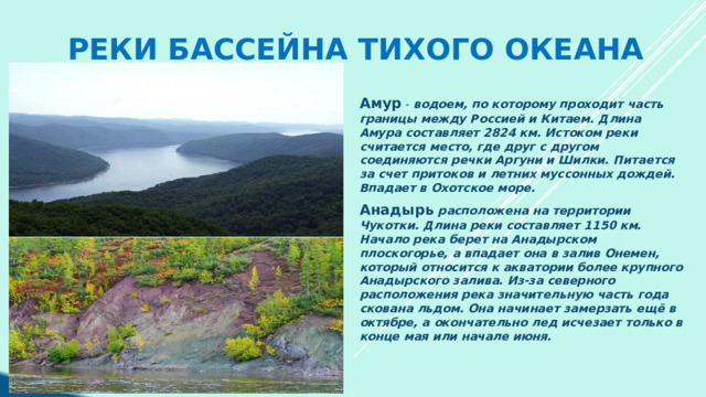 Реки бассейна Тихого океана Амур - водоем, по которому проходит часть границы между Россией и Китаем. Длина Амура составляет 2824 км. Истоком реки считается место, где друг с другом соединяются речки Аргуни и Шилки. Питается за счет притоков и летних муссонных дождей. Впадает в Охотское море. Анадырь  расположена на территории Чукотки. Длина реки составляет 1150 км. Начало река берет на Анадырском плоскогорье, а впадает она в залив Онемен, который относится к акватории более крупного Анадырского залива. Из-за северного расположения река значительную часть года скована льдом. Она начинает замерзать ещё в октябре, а окончательно лед исчезает только в конце мая или начале июня. 