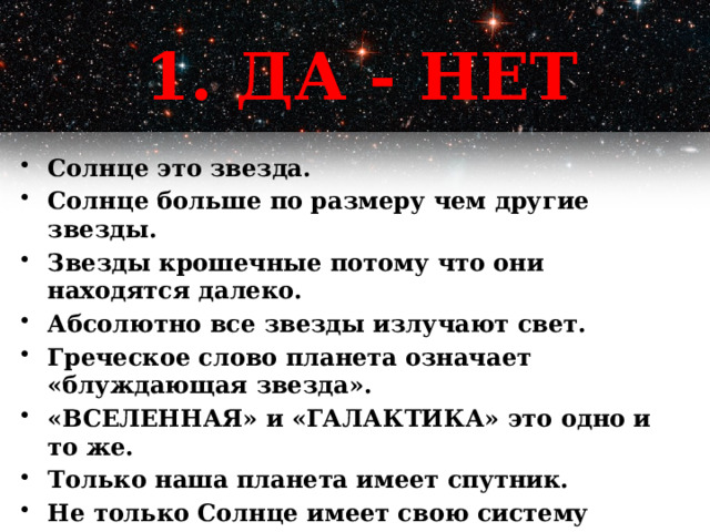 1. ДА - НЕТ Солнце это звезда. Солнце больше по размеру чем другие звезды. Звезды крошечные потому что они находятся далеко. Абсолютно все звезды излучают свет. Греческое слово планета означает «блуждающая звезда». «ВСЕЛЕННАЯ» и «ГАЛАКТИКА» это одно и то же. Только наша планета имеет спутник. Не только Солнце имеет свою систему планет, но и другие звезды. Люди уже были на Марсе. 1 