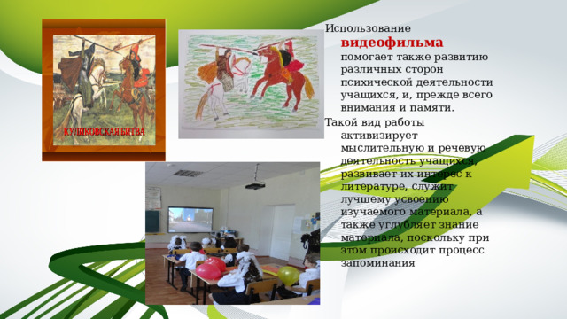 Использование видеофильма  помогает также развитию различных сторон психической деятельности учащихся, и, прежде всего внимания и памяти. Такой вид работы активизирует мыслительную и речевую деятельность учащихся, развивает их интерес к литературе, служит лучшему усвоению изучаемого материала, а также углубляет знание материала, поскольку при этом происходит процесс запоминания 
