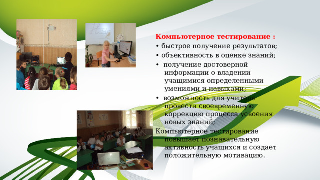  Компьютерное тестирование : • быстрое получение результатов; • объективность в оценке знаний; • получение достоверной информации о владении учащимися определенными умениями и навыками; • возможность для учителя провести своевременную коррекцию процесса усвоения новых знаний; Компьютерное тестирование повышает познавательную активность учащихся и создает положительную мотивацию. 
