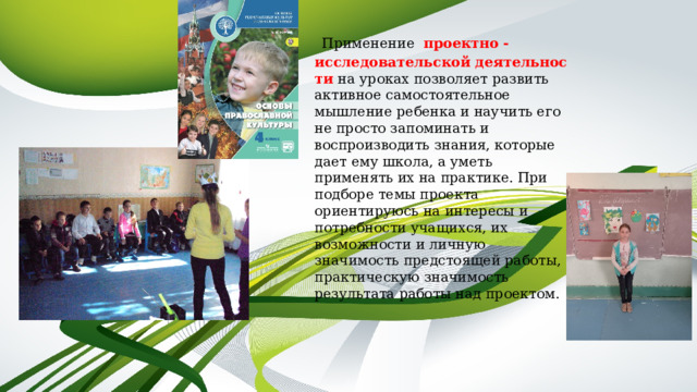   Применение   проектно - исследовательской   деятельности на уроках позволяет развить активное самостоятельное мышление ребенка и научить его не просто запоминать и воспроизводить знания, которые дает ему школа, а уметь применять их на практике. При подборе темы проекта ориентируюсь на интересы и потребности учащихся, их возможности и личную значимость предстоящей работы, практическую значимость результата работы над проектом. 