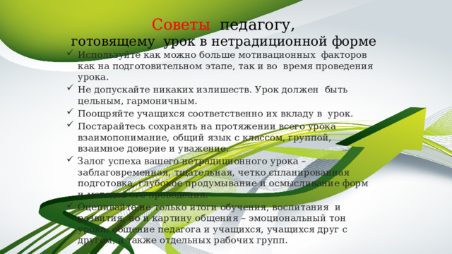 Советы  педагогу,  готовящему  урок в нетрадиционной форме  Используйте как можно больше мотивационных  факторов как на подготовительном этапе, так и во  время проведения урока. Не допускайте никаких излишеств. Урок должен  быть цельным, гармоничным. Поощряйте учащихся соответственно их вкладу в  урок. Постарайтесь сохранять на протяжении всего урока взаимопонимание, общий язык с классом, группой,  взаимное доверие и уважение. Залог успеха вашего нетрадиционного урока – заблаговременная, тщательная, четко спланированная  подготовка, глубокое продумывание и осмысливание форм и методов его проведения. Оценивайте не только итоги обучения, воспитания  и развития, но и картину общения – эмоциональный тон урока: общение педагога и учащихся, учащихся друг с другом, а также отдельных рабочих групп. 