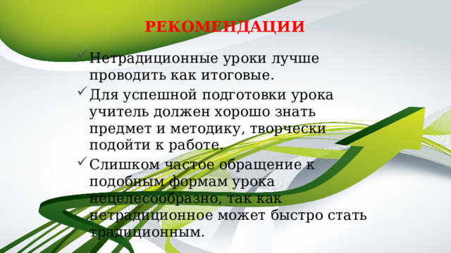 РЕКОМЕНДАЦИИ Нетрадиционные уроки лучше проводить как итоговые. Для успешной подготовки урока учитель должен хорошо знать предмет и методику, творчески подойти к работе. Слишком частое обращение к подобным формам урока нецелесообразно, так как нетрадиционное может быстро стать традиционным. 