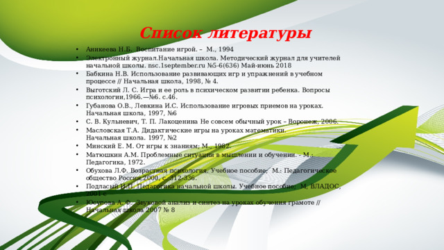 Список литературы Аникеева Н.Б. Воспитание игрой. – М., 1994 Электронный журнал.Начальная школа. Методический журнал для учителей начальной школы. nsc.1september.ru №5-6(636) Май-июнь 2018 Бабкина Н.В. Использование развивающих игр и упражнений в учебном процессе // Начальная школа, 1998, № 4. Выготский Л. С. Игра и ее роль в психическом развитии ребенка. Вопросы психологии,1966.—№6. с.46. Губанова О.В., Левкина И.С. Использование игровых приемов на уроках. Начальная школа, 1997, №6 С. В. Кульневич, Т. П. Лакоценина Не совсем обычный урок – Воронеж, 2006. Масловская Т.А. Дидактические игры на уроках математики.  Начальная школа. 1997, №2 Минский Е. М. От игры к знаниям; М., 1982. Матюшкин А.М. Проблемные ситуации в мышлении и обучении. - М.: Педагогика, 1972. Обухова Л.Ф. Возрастная психология. Учебное пособие; М.: Педагогическое общество России,2000, с. 312-336. Подласый И.П. Педагогика начальной школы. Учебное пособие; М, ВЛАДОС, 2001 с Юсупова А. Ф. Звуковой анализ и синтез на уроках обучения грамоте // Начальная школа 2007 № 8 