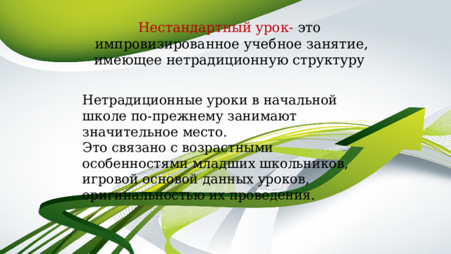 Нестандартный урок- это  импровизированное учебное занятие, имеющее нетрадиционную структуру   Нетрадиционные уроки в начальной школе по-прежнему занимают значительное место. Это связано с возрастными особенностями младших школьников, игровой основой данных уроков, оригинальностью их проведения. 