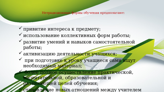   Нетрадиционные формы обучения предполагают:   привитие интереса к предмету; использование коллективных форм работы; развитие умений и навыков самостоятельной работы; активизацию деятельности учащихся;  при подготовке к уроку учащиеся сами ищут необходимый материал;  более полное осуществление практической, воспитательной, образовательной и развивающей целей обучения; становление новых отношений между учителем и учениками. 