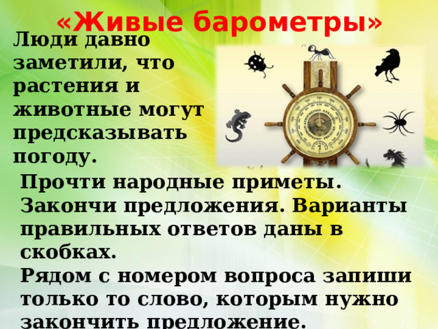 «Живые барометры»   Люди давно заметили, что растения и животные могут предсказывать погоду. Прочти народные приметы. Закончи предложения. Варианты правильных ответов даны в скобках. Рядом с номером вопроса запиши только то слово, которым нужно закончить предложение. 