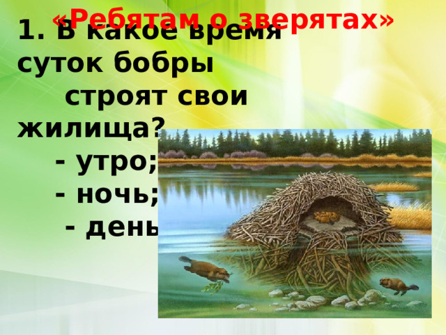 «Ребятам о зверятах» 1. В какое время суток бобры  строят свои жилища?      - утро;      - ночь;       - день.   