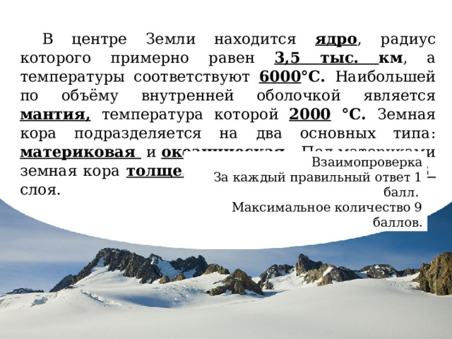 В центре Земли находится ядро , радиус которого примерно равен 3,5 тыс. км , а температуры соответствуют 6000 °С. Наибольшей по объёму внутренней оболочкой является мантия,  температура которой 2000 °С. Земная кора подразделяется на два основных типа: материковая и океаническая . Под материками земная кора толще , чем под океанами и имеет 3 слоя. Взаимопроверка За каждый правильный ответ 1 балл. Максимальное количество 9 баллов. В центре Земли находится ядро , радиус которого примерно равен 3,5 тыс. км, а температуры соответствуют 6000 °С. Наибольшей по объёму внутренней оболочкой является мантия, температура которой 2000 °С. В её верхней части выделяется твердый слой, который вместе с земной корой образует твёрдую оболочку земли — литосферу . Земная кора подразделяется на два основных типа: материковая и океаническая . Под материками земная кора толще , чем под океанами и имеет 3 слоя. 