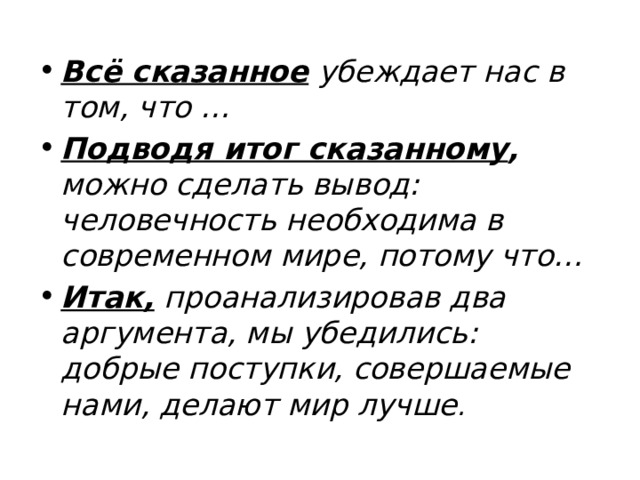 Всё сказанное убеждает нас в том, что … Подводя итог сказанному , можно сделать вывод: человечность необходима в современном мире, потому что… Итак, проанализировав два аргумента, мы убедились: добрые поступки, совершаемые нами, делают мир лучше . 
