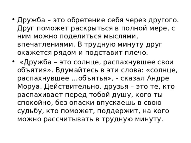 Дружба – это обретение себя через другого. Друг поможет раскрыться в полной мере, с ним можно поделиться мыслями, впечатлениями. В трудную минуту друг окажется рядом и подставит плечо.  «Дружба – это солнце, распахнувшее свои объятия». Вдумайтесь в эти слова: «солнце, распахнувшее …объятья», - сказал Андре Моруа. Действительно, друзья – это те, кто распахивает перед тобой душу, кого ты спокойно, без опаски впускаешь в свою судьбу, кто поможет, поддержит, на кого можно рассчитывать в трудную минуту. 