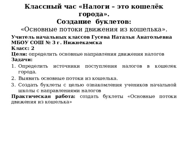 Классный час «Налоги – это кошелёк города».  Создание буклетов:   «Основные потоки движения из кошелька». Учитель начальных классов Гусева Наталья Анатольевна МБОУ СОШ № 3 г. Нижнекамска Класс: 2 Цели: определить основные направления движения налогов Задачи:  Определить источники поступления налогов в кошелек города. Выявить основные потоки из кошелька. Создать буклеты с целью ознакомления учеников начальной школы с направлениями налогов Практическая работа: создать буклеты «Основные потоки движения из кошелька» 