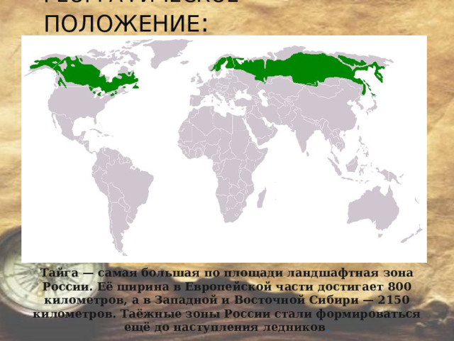 ГЕОГРАФИЧЕСКОЕ ПОЛОЖЕНИЕ : Тайга — самая большая по площади ландшафтная зона России. Её ширина в Европейской части достигает 800 километров, а в Западной и Восточной Сибири — 2150 километров. Таёжные зоны России стали формироваться ещё до наступления ледников .  