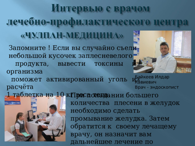  Запомните ! Если вы случайно съели  небольшой кусочек заплесневелого  продукта, вывести токсины из организма  поможет активированный уголь из расчёта 1 таблетка на 10 кг веса тела. Байкеев Илдар Кавиевич Врач - эндоскопист При попадании большего количества плесени в желудок необходимо сделать промывание желудка. Затем обратится к своему лечащему врачу, он назначит вам дальнейшее лечение по восстановлению кишечной флоры и клеток печени. 