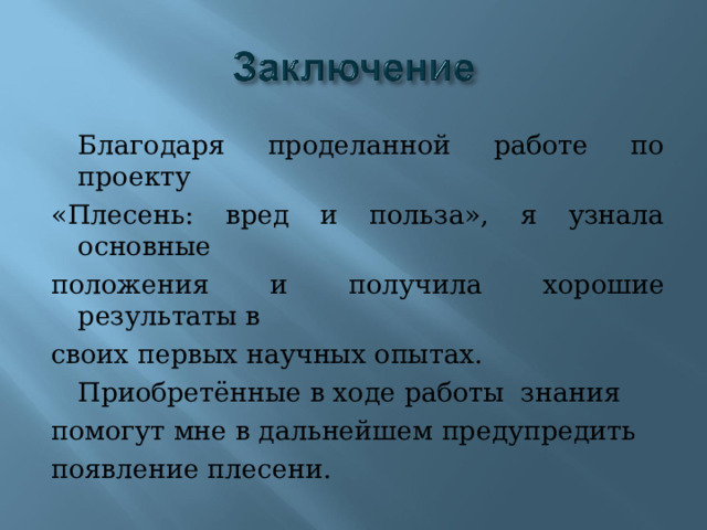  Благодаря проделанной работе по проекту «Плесень: вред и польза», я узнала основные положения и получила хорошие результаты в своих первых научных опытах.  Приобретённые в ходе работы знания помогут мне в дальнейшем предупредить появление плесени. 