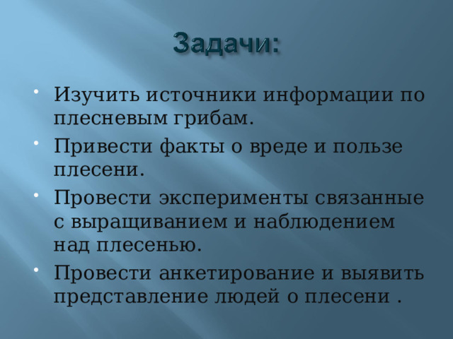 Изучить источники информации по плесневым грибам. Привести факты о вреде и пользе плесени. Провести эксперименты связанные с выращиванием и наблюдением над плесенью. Провести анкетирование и выявить представление людей о плесени . 