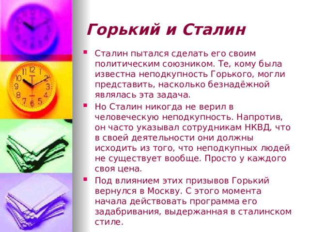 Горький и  Сталин Сталин пытался сделать его своим политическим союзником. Те, кому была известна неподкупность Горького, могли представить, насколько безнадёжной являлась эта задача. Но Сталин никогда не верил в человеческую неподкупность. Напротив, он часто указывал сотрудникам НКВД, что в своей деятельности они должны исходить из того, что неподкупных людей не существует вообще. Просто у каждого своя цена.  Под влиянием этих призывов Горький вернулся в Москву. С этого момента начала действовать программа его задабривания, выдержанная в сталинском стиле. 