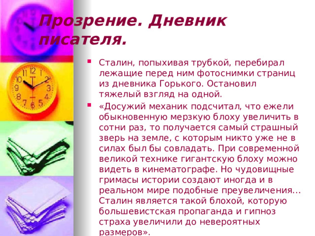 Прозрение. Дневник писателя. Сталин, попыхивая трубкой, перебирал лежащие перед ним фотоснимки страниц из дневника Горького. Остановил тяжелый взгляд на одной. «Досужий механик подсчитал, что ежели обыкновенную мерзкую блоху увеличить в сотни раз, то получается самый страшный зверь на земле, с которым никто уже не в силах был бы совладать. При современной великой технике гигантскую блоху можно видеть в кинематографе. Но чудовищные гримасы истории создают иногда и в реальном мире подобные преувеличения… Сталин является такой блохой, которую большевистская пропаганда и гипноз страха увеличили до невероятных размеров». 