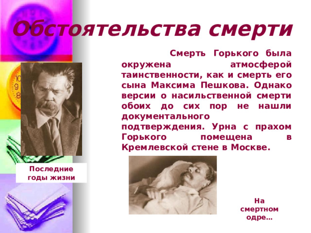 Обстоятельства смерти  Смерть Горького была окружена атмосферой таинственности, как и смерть его сына Максима Пешкова. Однако версии о насильственной смерти обоих до сих пор не нашли документального подтверждения. Урна с прахом Горького помещена в Кремлевской стене в Москве. Последние годы жизни На смертном одре… 