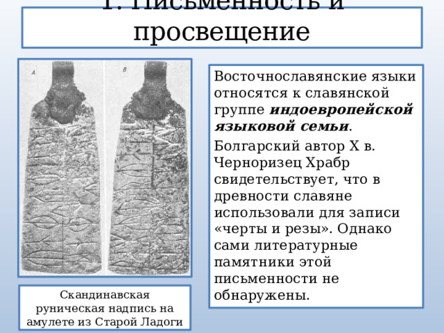 1. Письменность и просвещение Восточнославянские языки относятся к славянской группе индоевропейской языковой семьи . Болгарский автор Х в. Черноризец Храбр свидетельствует, что в древности славяне использовали для записи «черты и резы». Однако сами литературные памятники этой письменности не обнаружены. Скандинавская руническая надпись на амулете из Старой Ладоги 