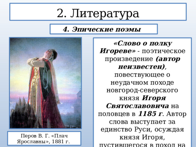 2. Литература 4. Эпические поэмы «Слово о полку Игореве» - поэтическое произведение (автор неизвестен) , повествующее о неудачном походе новгород-северского князя Игоря Святославовича на половцев в 1185 г . Автор слова выступает за единство Руси, осуждая князя Игоря, пустившегося в поход на свой страх и риск, без поддержки других князей, в погоне за добычей и доблестями. Перов В. Г. «Плач Ярославны», 1881 г. 