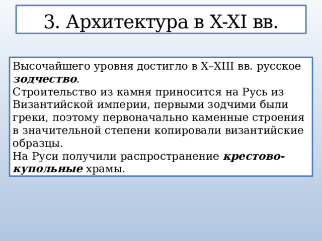 3. Архитектура в X-XI вв. Высочайшего уровня достигло в X–XIII вв. русское зодчество .   Строительство из камня приносится на Русь из Византийской империи, первыми зодчими были греки, поэтому первоначально каменные строения в значительной степени копировали византийские образцы. На Руси получили распространение крестово-купольные храмы.  