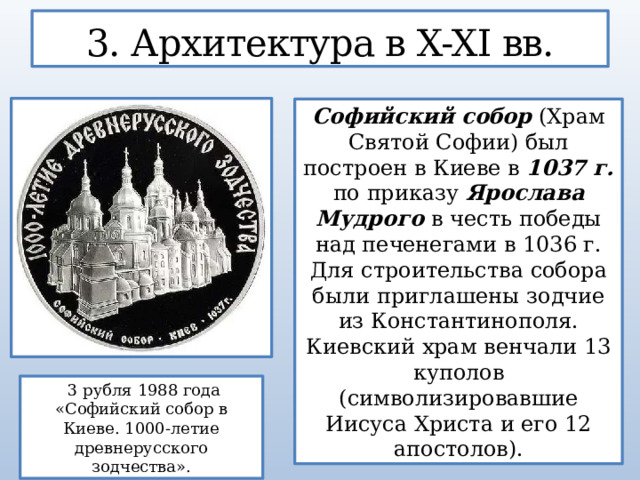 3. Архитектура в X-XI вв. Софийский собор (Храм Святой Софии) был построен в Киеве в 1037 г. по приказу Ярослава Мудрого в честь победы над печенегами в 1036 г. Для строительства собора были приглашены зодчие из Константинополя. Киевский храм венчали 13 куполов (символизировавшие Иисуса Христа и его 12 апостолов).  3 рубля 1988 года «Софийский собор в Киеве. 1000-летие древнерусского зодчества».  