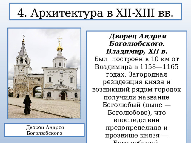 4. Архитектура в XII-XIII вв.  Дворец Андрея Боголюбского. Владимир, XII в. Был построен в 10 км от Владимира в 1158—1165 годах. Загородная резиденция князя и возникший рядом городок получили название Боголюбый (ныне — Боголюбово), что впоследствии предопределило и прозвище князя — Боголюбский.  Дворец Андрея Боголюбского  
