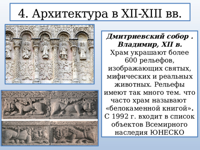 4. Архитектура в XII-XIII вв. Дмитриевский собор . Владимир, XII в. Храм украшают более 600 рельефов, изображающих святых, мифических и реальных животных. Рельефы имеют так много тем. что часто храм называют  «белокаменной книгой» . С 1992 г. входит в список объектов Всемирного наследия ЮНЕСКО  