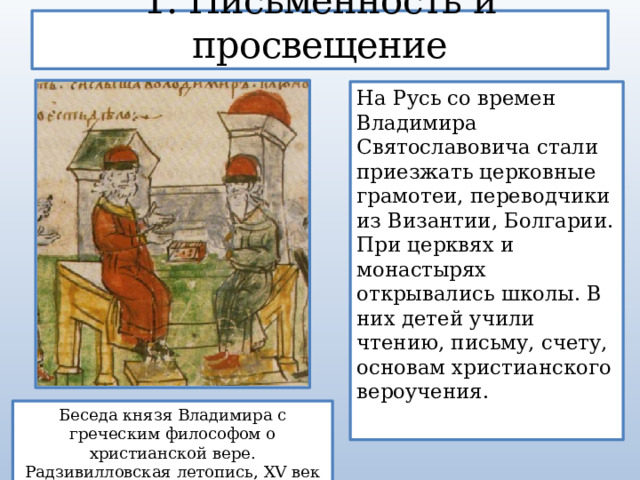 1. Письменность и просвещение На Русь со времен Владимира Святославовича стали приезжать церковные грамотеи, переводчики из Византии, Болгарии. При церквях и монастырях открывались школы. В них детей учили чтению, письму, счету, основам христианского вероучения. Беседа князя Владимира с греческим философом о христианской вере. Радзивилловская летопись, XV век 